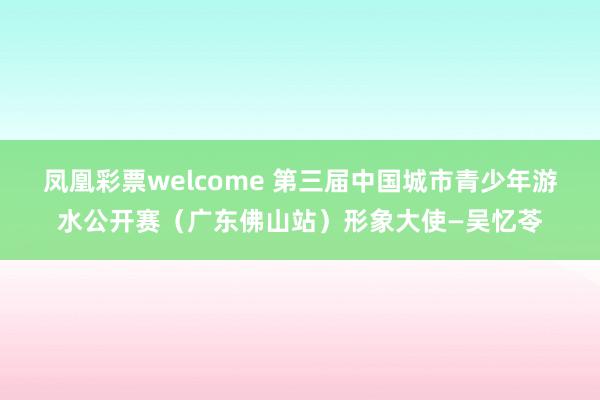 凤凰彩票welcome 第三届中国城市青少年游水公开赛（广东佛山站）形象大使—吴忆苓