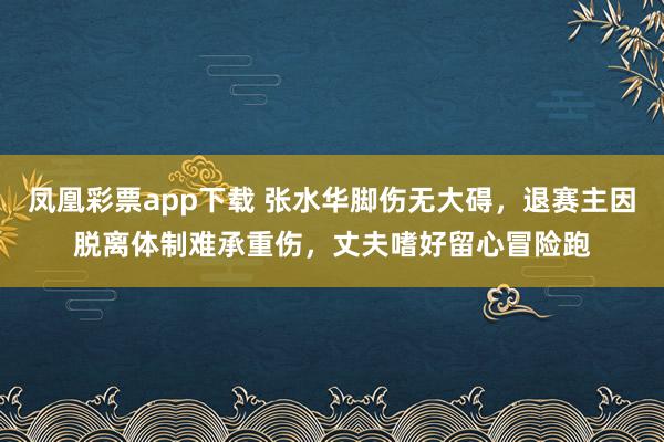 凤凰彩票app下载 张水华脚伤无大碍，退赛主因脱离体制难承重伤，丈夫嗜好留心冒险跑