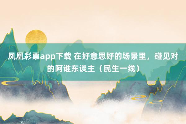 凤凰彩票app下载 在好意思好的场景里，碰见对的阿谁东谈主（民生一线）