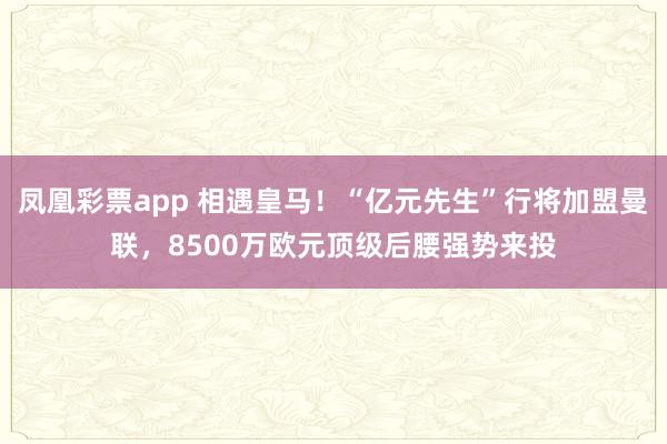 凤凰彩票app 相遇皇马！“亿元先生”行将加盟曼联，8500万欧元顶级后腰强势来投