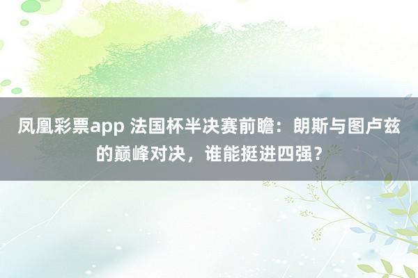 凤凰彩票app 法国杯半决赛前瞻：朗斯与图卢兹的巅峰对决，谁能挺进四强？