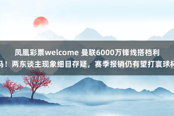 凤凰彩票welcome 曼联6000万锋线搭档利马！两东谈主现象细目存疑，赛季报销仍有望打寰球杯