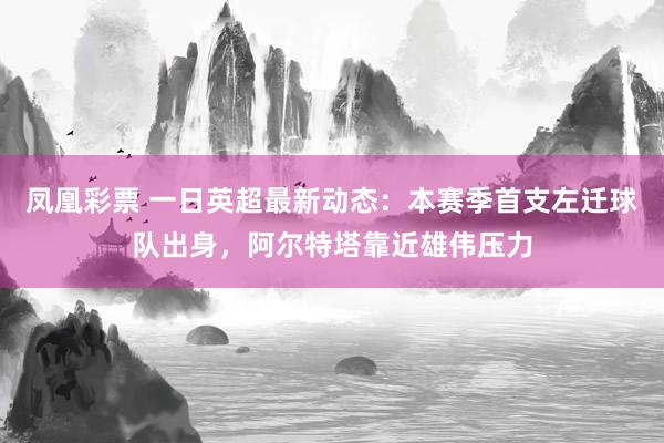 凤凰彩票 一日英超最新动态：本赛季首支左迁球队出身，阿尔特塔靠近雄伟压力