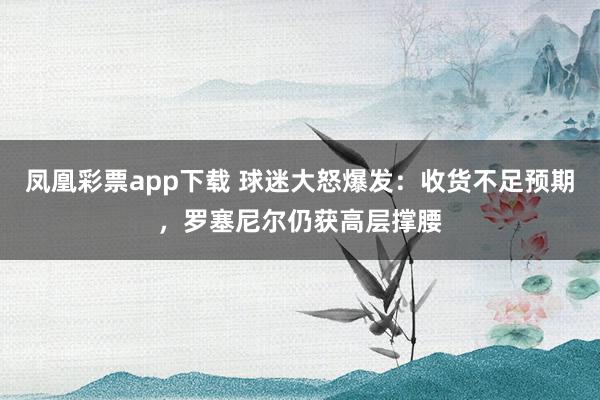 凤凰彩票app下载 球迷大怒爆发：收货不足预期，罗塞尼尔仍获高层撑腰