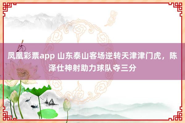 凤凰彩票app 山东泰山客场逆转天津津门虎，陈泽仕神射助力球队夺三分