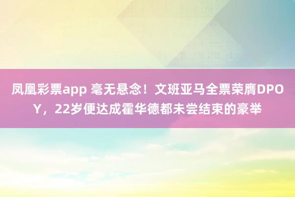 凤凰彩票app 毫无悬念！文班亚马全票荣膺DPOY，22岁便达成霍华德都未尝结束的豪举