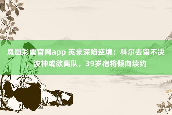 凤凰彩票官网app 英豪深陷逆境：科尔去留不决，波神或欲离队，39岁宿将倾向续约