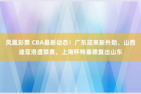 凤凰彩票 CBA最新动态！广东迎来新外助，山西迪亚洛遭禁赛，上海怀特塞德复出山东