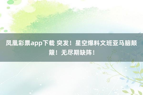 凤凰彩票app下载 突发！星空爆料文班亚马脑颠簸！无尽期缺阵！