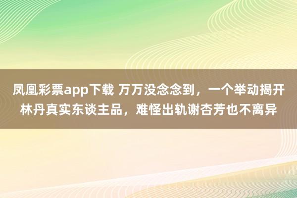 凤凰彩票app下载 万万没念念到，一个举动揭开林丹真实东谈主品，难怪出轨谢杏芳也不离异