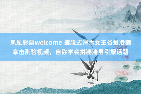 凤凰彩票welcome 摆脱式滑雪女王谷爱凌晒拳击测验视频，自称学会拼凑渣男引爆话题