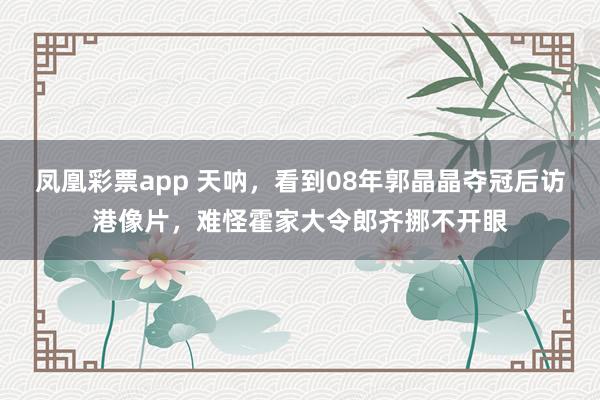 凤凰彩票app 天呐，看到08年郭晶晶夺冠后访港像片，难怪霍家大令郎齐挪不开眼