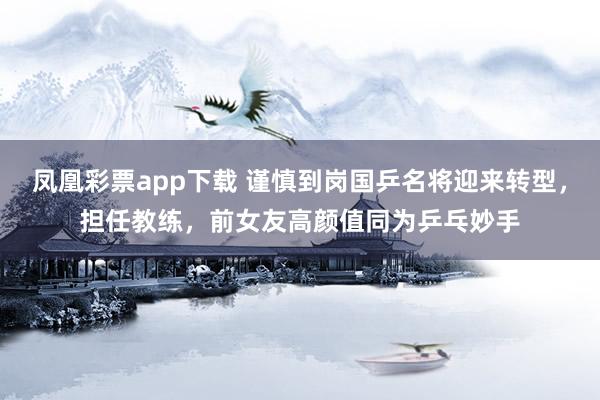 凤凰彩票app下载 谨慎到岗国乒名将迎来转型，担任教练，前女友高颜值同为乒乓妙手