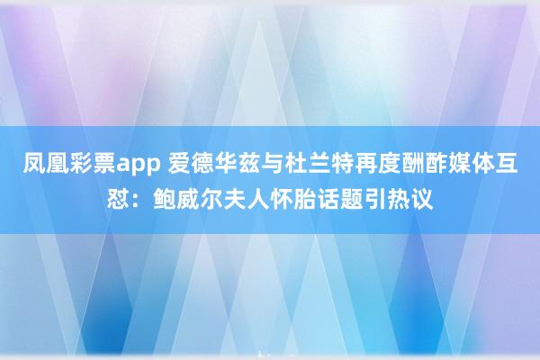 凤凰彩票app 爱德华兹与杜兰特再度酬酢媒体互怼：鲍威尔夫人怀胎话题引热议