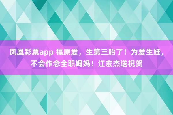 凤凰彩票app 福原爱，生第三胎了！为爱生娃，不会作念全职姆妈！江宏杰送祝贺