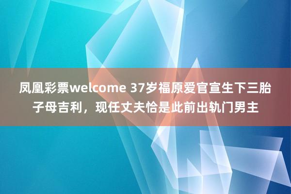 凤凰彩票welcome 37岁福原爱官宣生下三胎子母吉利，现任丈夫恰是此前出轨门男主