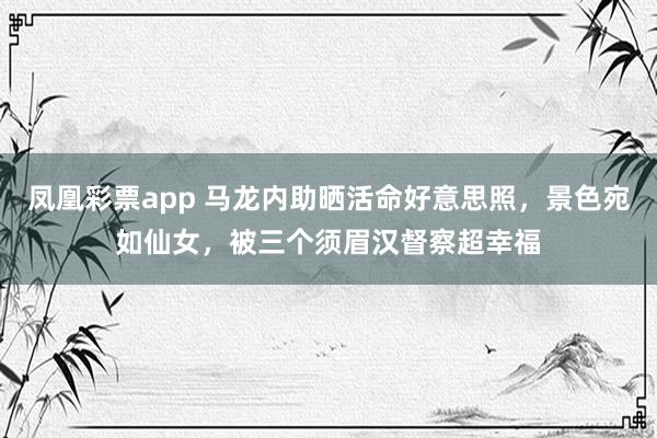 凤凰彩票app 马龙内助晒活命好意思照，景色宛如仙女，被三个须眉汉督察超幸福
