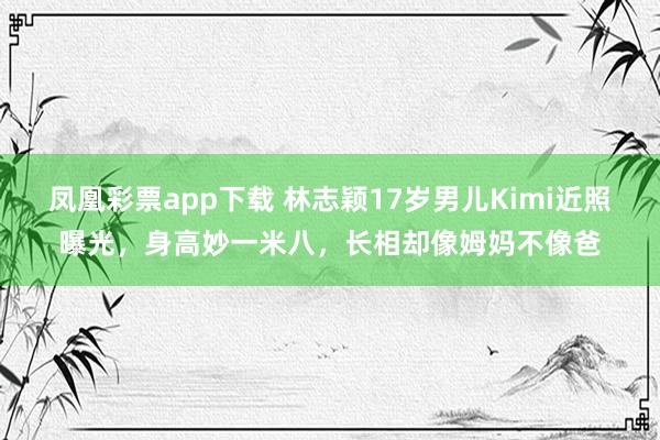 凤凰彩票app下载 林志颖17岁男儿Kimi近照曝光，身高妙一米八，长相却像姆妈不像爸