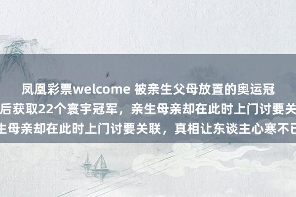 凤凰彩票welcome 被亲生父母放置的奥运冠军陈若琳，舅舅贫寒养大后获取22个寰宇冠军，亲生母亲却在此时上门讨要关联，真相让东谈主心寒不已