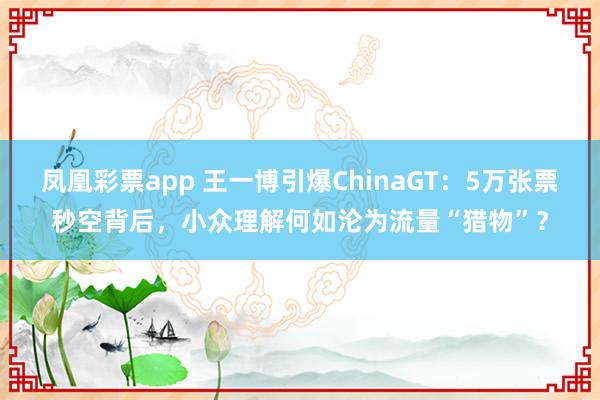 凤凰彩票app 王一博引爆ChinaGT：5万张票秒空背后，小众理解何如沦为流量“猎物”？