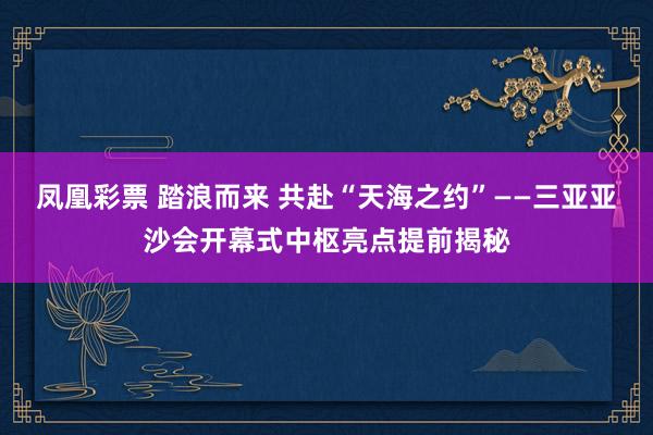 凤凰彩票 踏浪而来 共赴“天海之约”——三亚亚沙会开幕式中枢亮点提前揭秘