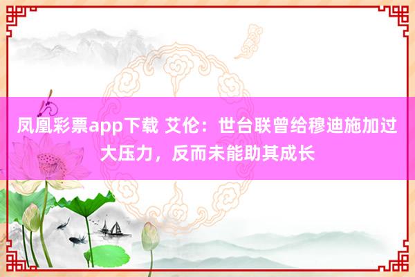 凤凰彩票app下载 艾伦：世台联曾给穆迪施加过大压力，反而未能助其成长