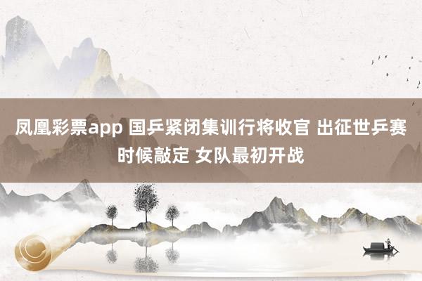 凤凰彩票app 国乒紧闭集训行将收官 出征世乒赛时候敲定 女队最初开战