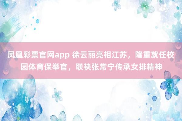 凤凰彩票官网app 徐云丽亮相江苏，隆重就任校园体育保举官，联袂张常宁传承女排精神