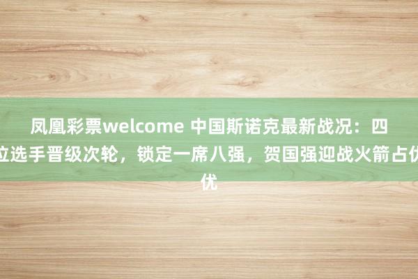 凤凰彩票welcome 中国斯诺克最新战况：四位选手晋级次轮，锁定一席八强，贺国强迎战火箭占优