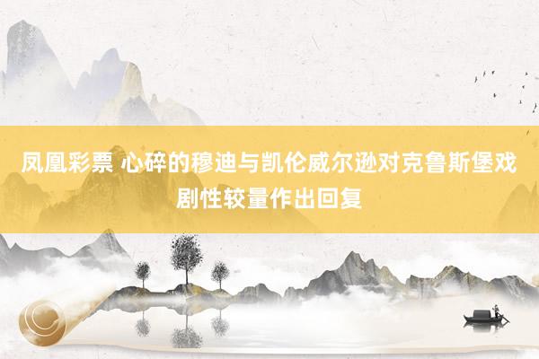 凤凰彩票 心碎的穆迪与凯伦威尔逊对克鲁斯堡戏剧性较量作出回复