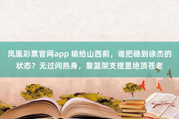 凤凰彩票官网app 输给山西前，谁把稳到徐杰的状态？无过问热身，靠篮架支捏显绝顶苍老