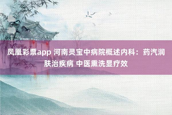 凤凰彩票app 河南灵宝中病院概述内科：药汽润肤治疾病 中医熏洗显疗效