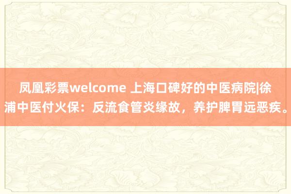 凤凰彩票welcome 上海口碑好的中医病院|徐浦中医付火保：反流食管炎缘故，养护脾胃远恶疾。