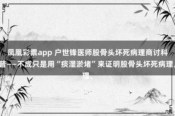 凤凰彩票app 户世锋医师股骨头坏死病理商讨科普——不成只是用“痰湿淤堵”来证明股骨头坏死病理。