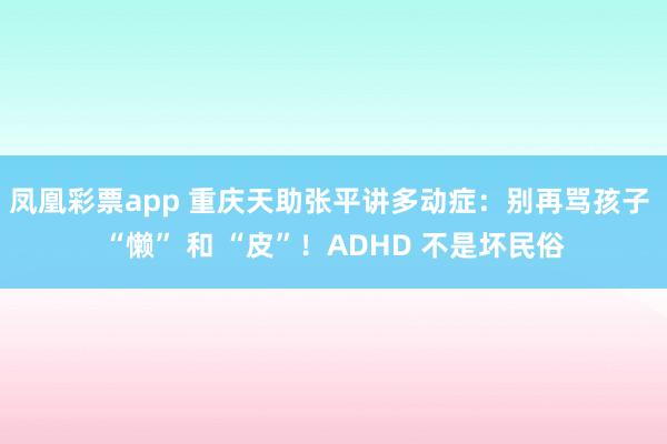 凤凰彩票app 重庆天助张平讲多动症：别再骂孩子 “懒” 和 “皮”！ADHD 不是坏民俗