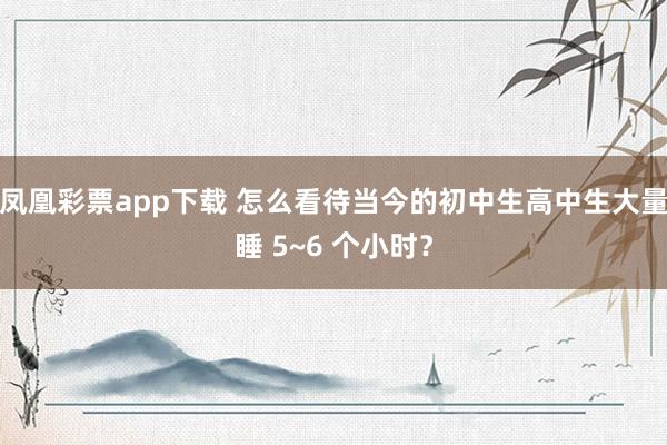 凤凰彩票app下载 怎么看待当今的初中生高中生大量睡 5~6 个小时？