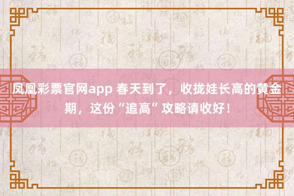凤凰彩票官网app 春天到了，收拢娃长高的黄金期，这份“追高”攻略请收好！