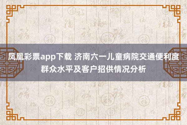 凤凰彩票app下载 济南六一儿童病院交通便利度群众水平及客户招供情况分析