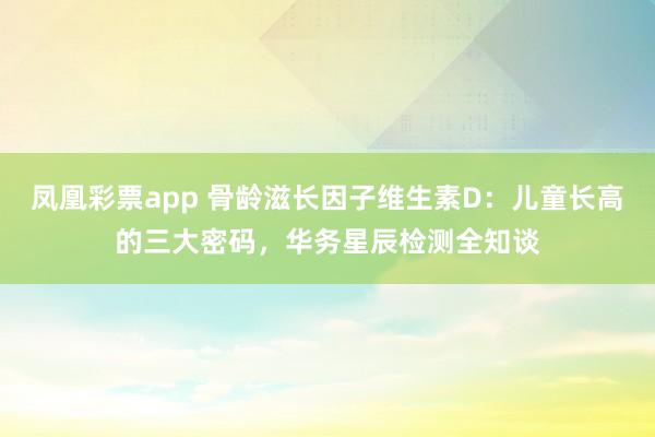 凤凰彩票app 骨龄滋长因子维生素D：儿童长高的三大密码，华务星辰检测全知谈