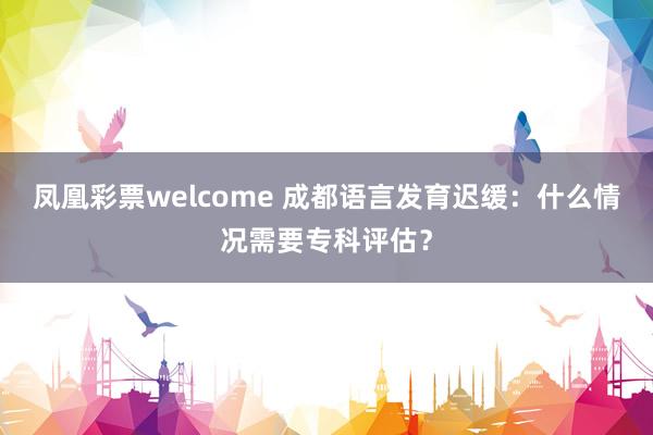 凤凰彩票welcome 成都语言发育迟缓：什么情况需要专科评估？