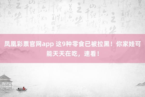 凤凰彩票官网app 这9种零食已被拉黑！你家娃可能天天在吃，速看！
