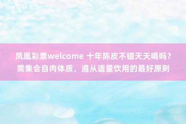 凤凰彩票welcome 十年陈皮不错天天喝吗？需集会自肉体质，遵从适量饮用的最好原则