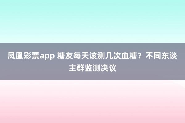凤凰彩票app 糖友每天该测几次血糖？不同东谈主群监测决议
