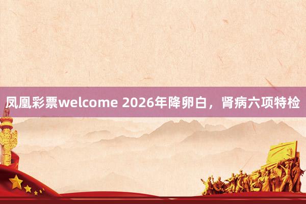 凤凰彩票welcome 2026年降卵白，肾病六项特检