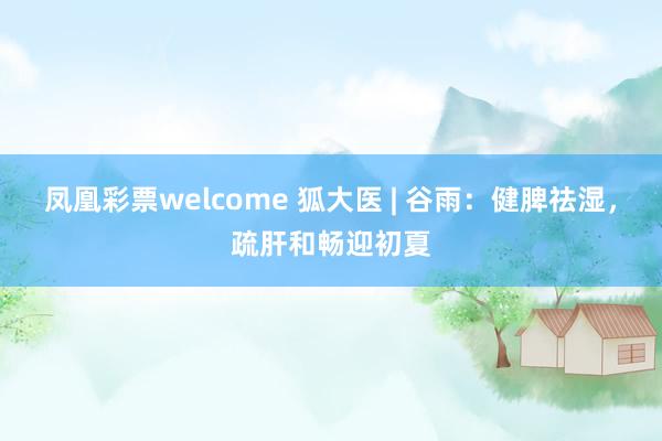 凤凰彩票welcome 狐大医 | 谷雨：健脾祛湿，疏肝和畅迎初夏