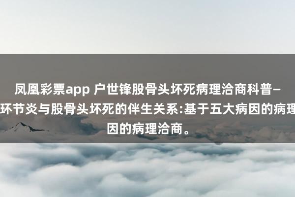 凤凰彩票app 户世锋股骨头坏死病理洽商科普——髋臼环节炎与股骨头坏死的伴生关系:基于五大病因的病理洽商。