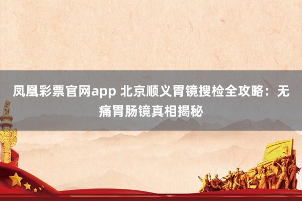 凤凰彩票官网app 北京顺义胃镜搜检全攻略：无痛胃肠镜真相揭秘