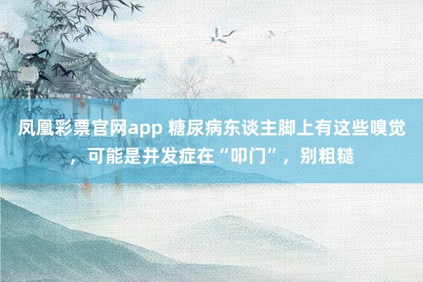凤凰彩票官网app 糖尿病东谈主脚上有这些嗅觉，可能是并发症在“叩门”，别粗糙