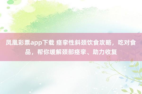 凤凰彩票app下载 痉挛性斜颈饮食攻略，吃对食品，帮你缓解颈部痉挛、助力收复
