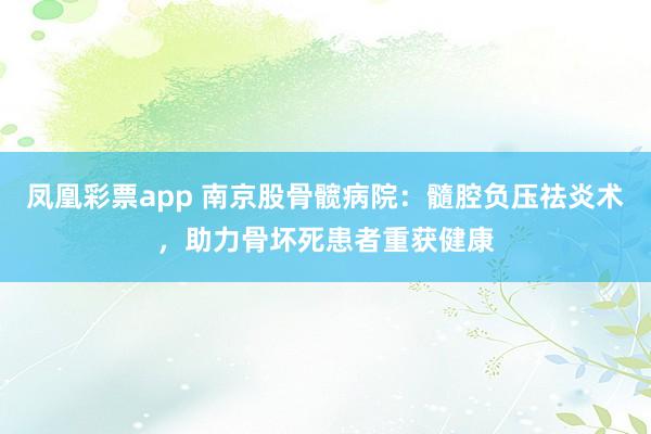 凤凰彩票app 南京股骨髋病院：髓腔负压祛炎术，助力骨坏死患者重获健康